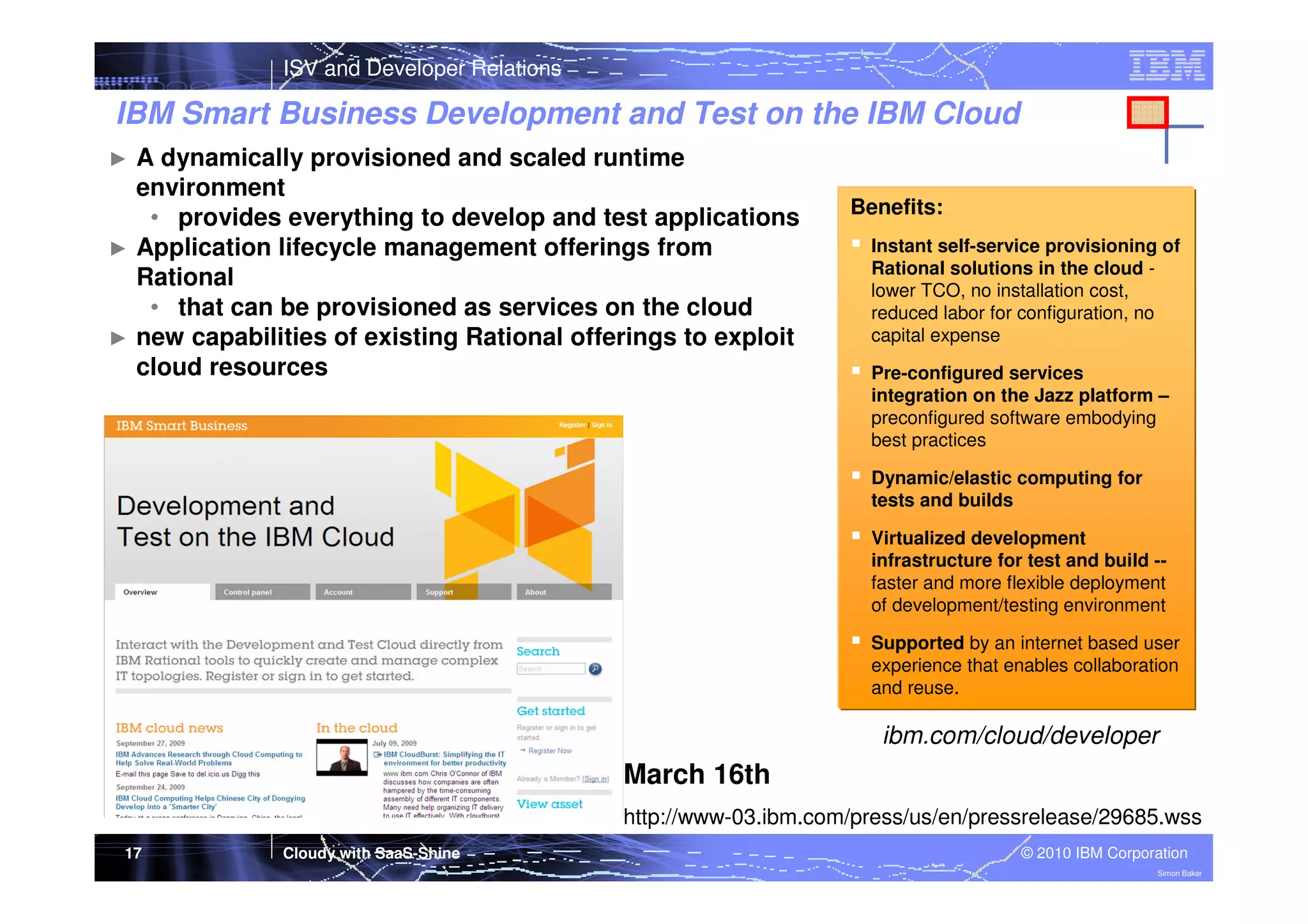 ISV and Developer Relations

IBM Smart Business Development and Test on the IBM Cloud
A dynamically provisioned and scaled runtime
environment
• provides everything to develop and test applications
► Application lifecycle management offerings from
Rational
• that can be provisioned as services on the cloud
► new capabilities of existing Rational offerings to exploit
cloud resources
►

Benefits:
Instant self-service provisioning of
Rational solutions in the cloud lower TCO, no installation cost,
reduced labor for configuration, no
capital expense
Pre-configured services
integration on the Jazz platform –
preconfigured software embodying
best practices
Dynamic/elastic computing for
tests and builds
Virtualized development
infrastructure for test and build -faster and more flexible deployment
of development/testing environment
Supported by an internet based user
experience that enables collaboration
and reuse.

ibm.com/cloud/developer

March 16th
http://www-03.ibm.com/press/us/en/pressrelease/29685.wss
17

Cloudy with SaaS-Shine

© 2010 IBM Corporation
Simon Baker

 