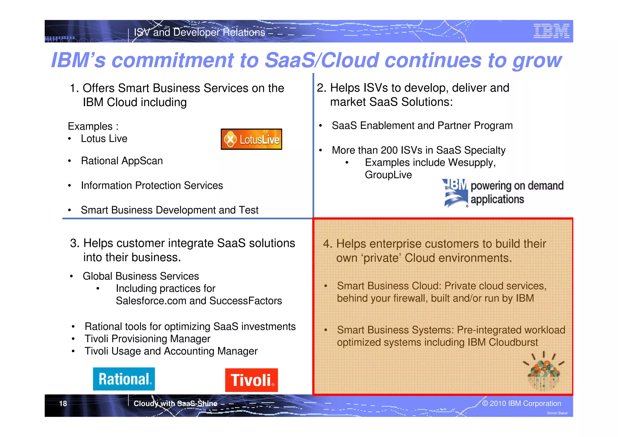 ISV and Developer Relations

IBM’s commitment to SaaS/Cloud continues to grow
1. Offers Smart Business Services on the
IBM Cloud including

2. Helps ISVs to develop, deliver and
market SaaS Solutions:

Examples :
• Lotus Live

• SaaS Enablement and Partner Program

• Rational AppScan

• More than 200 ISVs in SaaS Specialty
•
Examples include Wesupply,
GroupLive

• Information Protection Services
• Smart Business Development and Test

3. Helps customer integrate SaaS solutions
into their business.
• Global Business Services
•
Including practices for
Salesforce.com and SuccessFactors

• Smart Business Cloud: Private cloud services,
behind your firewall, built and/or run by IBM

• Rational tools for optimizing SaaS investments
• Tivoli Provisioning Manager
• Tivoli Usage and Accounting Manager

18

4. Helps enterprise customers to build their
own ‘private’ Cloud environments.

• Smart Business Systems: Pre-integrated workload
optimized systems including IBM Cloudburst

Cloudy with SaaS-Shine

© 2010 IBM Corporation
Simon Baker

 