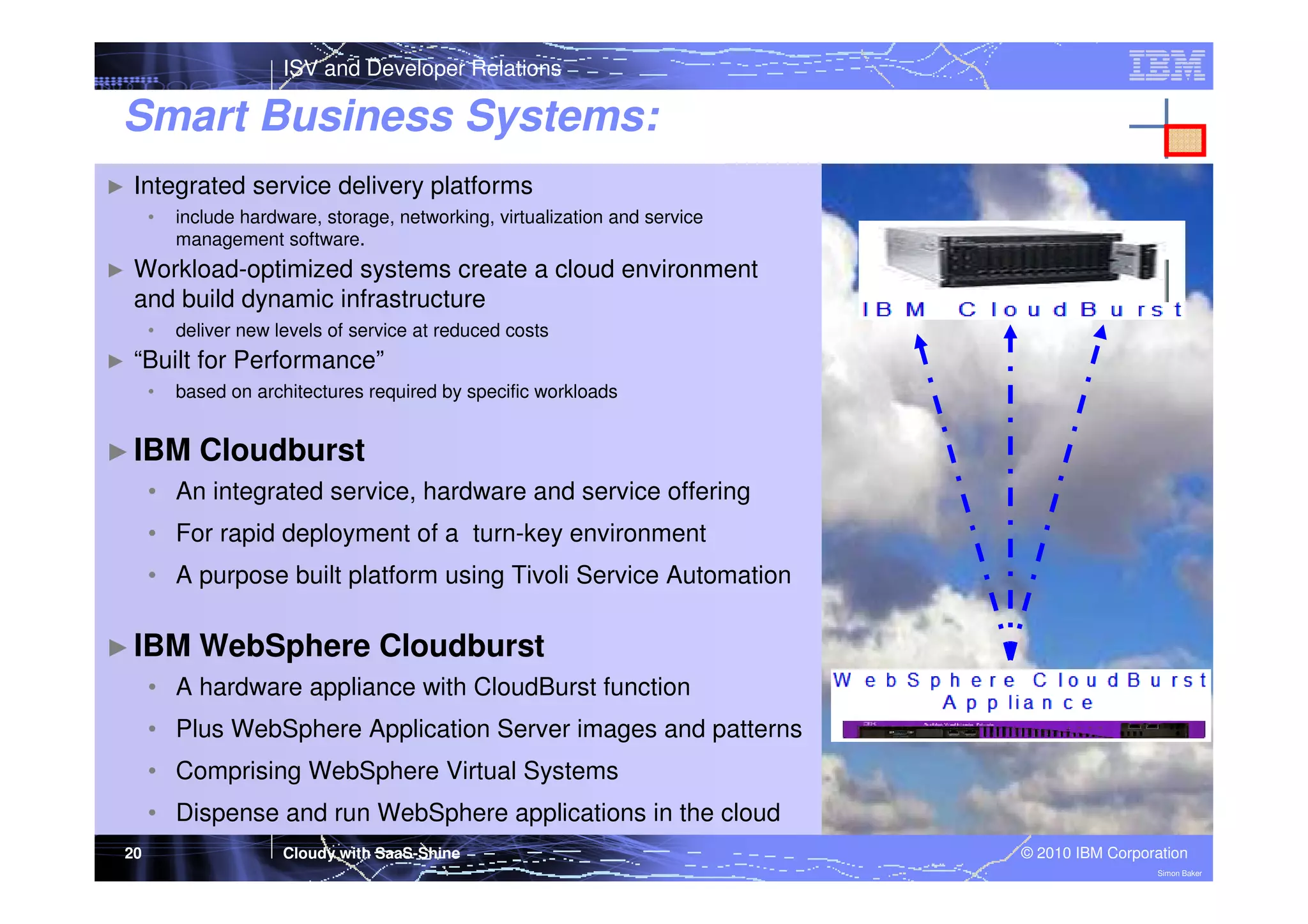 ISV and Developer Relations

Smart Business Systems:
►

Integrated service delivery platforms
•

►

Workload-optimized systems create a cloud environment
and build dynamic infrastructure
•

►

include hardware, storage, networking, virtualization and service
management software.

deliver new levels of service at reduced costs

“Built for Performance”
•

based on architectures required by specific workloads

► IBM

Cloudburst

• An integrated service, hardware and service offering
• For rapid deployment of a turn-key environment
• A purpose built platform using Tivoli Service Automation
► IBM

WebSphere Cloudburst

• A hardware appliance with CloudBurst function
• Plus WebSphere Application Server images and patterns
• Comprising WebSphere Virtual Systems
• Dispense and run WebSphere applications in the cloud
20

Cloudy with SaaS-Shine

© 2010 IBM Corporation
Simon Baker

 