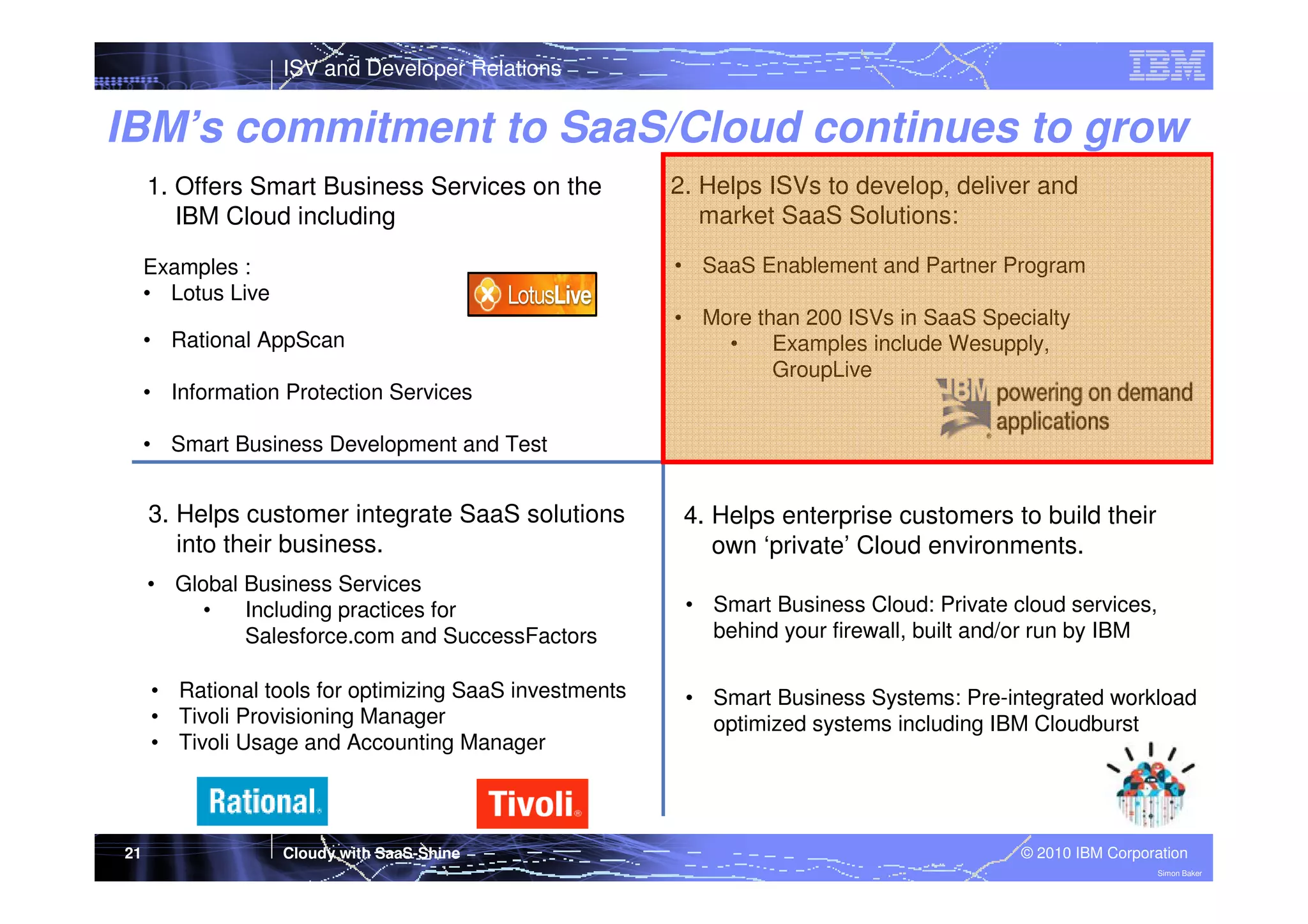 ISV and Developer Relations

IBM’s commitment to SaaS/Cloud continues to grow
1. Offers Smart Business Services on the
IBM Cloud including

2. Helps ISVs to develop, deliver and
market SaaS Solutions:

Examples :
• Lotus Live

• SaaS Enablement and Partner Program

• Rational AppScan

• More than 200 ISVs in SaaS Specialty
•
Examples include Wesupply,
GroupLive

• Information Protection Services
• Smart Business Development and Test

3. Helps customer integrate SaaS solutions
into their business.
• Global Business Services
•
Including practices for
Salesforce.com and SuccessFactors

• Smart Business Cloud: Private cloud services,
behind your firewall, built and/or run by IBM

• Rational tools for optimizing SaaS investments
• Tivoli Provisioning Manager
• Tivoli Usage and Accounting Manager

21

4. Helps enterprise customers to build their
own ‘private’ Cloud environments.

• Smart Business Systems: Pre-integrated workload
optimized systems including IBM Cloudburst

Cloudy with SaaS-Shine

© 2010 IBM Corporation
Simon Baker

 
