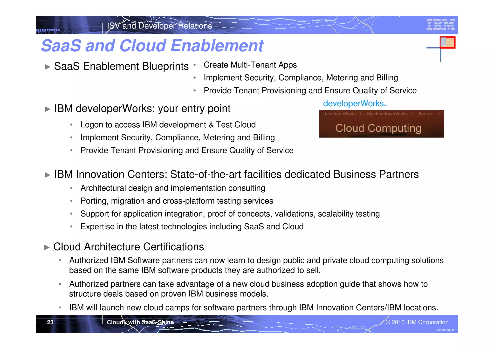 ISV and Developer Relations

SaaS and Cloud Enablement
► SaaS

Enablement Blueprints

• Create Multi-Tenant Apps
• Implement Security, Compliance, Metering and Billing
• Provide Tenant Provisioning and Ensure Quality of Service

► IBM

developerWorks: your entry point

• Logon to access IBM development & Test Cloud
• Implement Security, Compliance, Metering and Billing
• Provide Tenant Provisioning and Ensure Quality of Service
► IBM

Innovation Centers: State-of-the-art facilities dedicated Business Partners

• Architectural design and implementation consulting
• Porting, migration and cross-platform testing services
• Support for application integration, proof of concepts, validations, scalability testing
• Expertise in the latest technologies including SaaS and Cloud
► Cloud

Architecture Certifications

• Authorized IBM Software partners can now learn to design public and private cloud computing solutions
based on the same IBM software products they are authorized to sell.
• Authorized partners can take advantage of a new cloud business adoption guide that shows how to
structure deals based on proven IBM business models.
• IBM will launch new cloud camps for software partners through IBM Innovation Centers/IBM locations.
23

Cloudy with SaaS-Shine

© 2010 IBM Corporation
Simon Baker

 