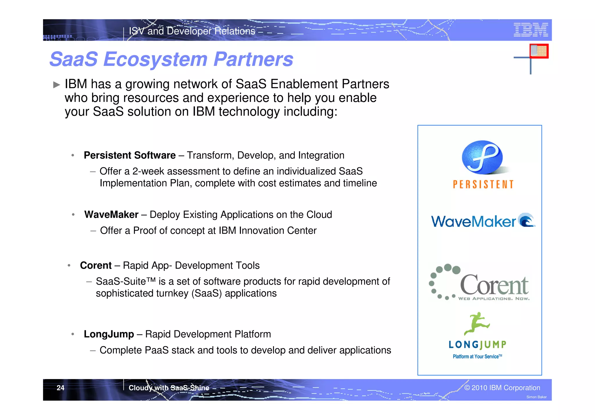 ISV and Developer Relations

SaaS Ecosystem Partners
► IBM

has a growing network of SaaS Enablement Partners
who bring resources and experience to help you enable
your SaaS solution on IBM technology including:

• Persistent Software – Transform, Develop, and Integration
– Offer a 2-week assessment to define an individualized SaaS
Implementation Plan, complete with cost estimates and timeline
• WaveMaker – Deploy Existing Applications on the Cloud
– Offer a Proof of concept at IBM Innovation Center

• Corent – Rapid App- Development Tools
– SaaS-Suite™ is a set of software products for rapid development of
sophisticated turnkey (SaaS) applications

• LongJump – Rapid Development Platform
– Complete PaaS stack and tools to develop and deliver applications

24

Cloudy with SaaS-Shine

© 2010 IBM Corporation
Simon Baker

 