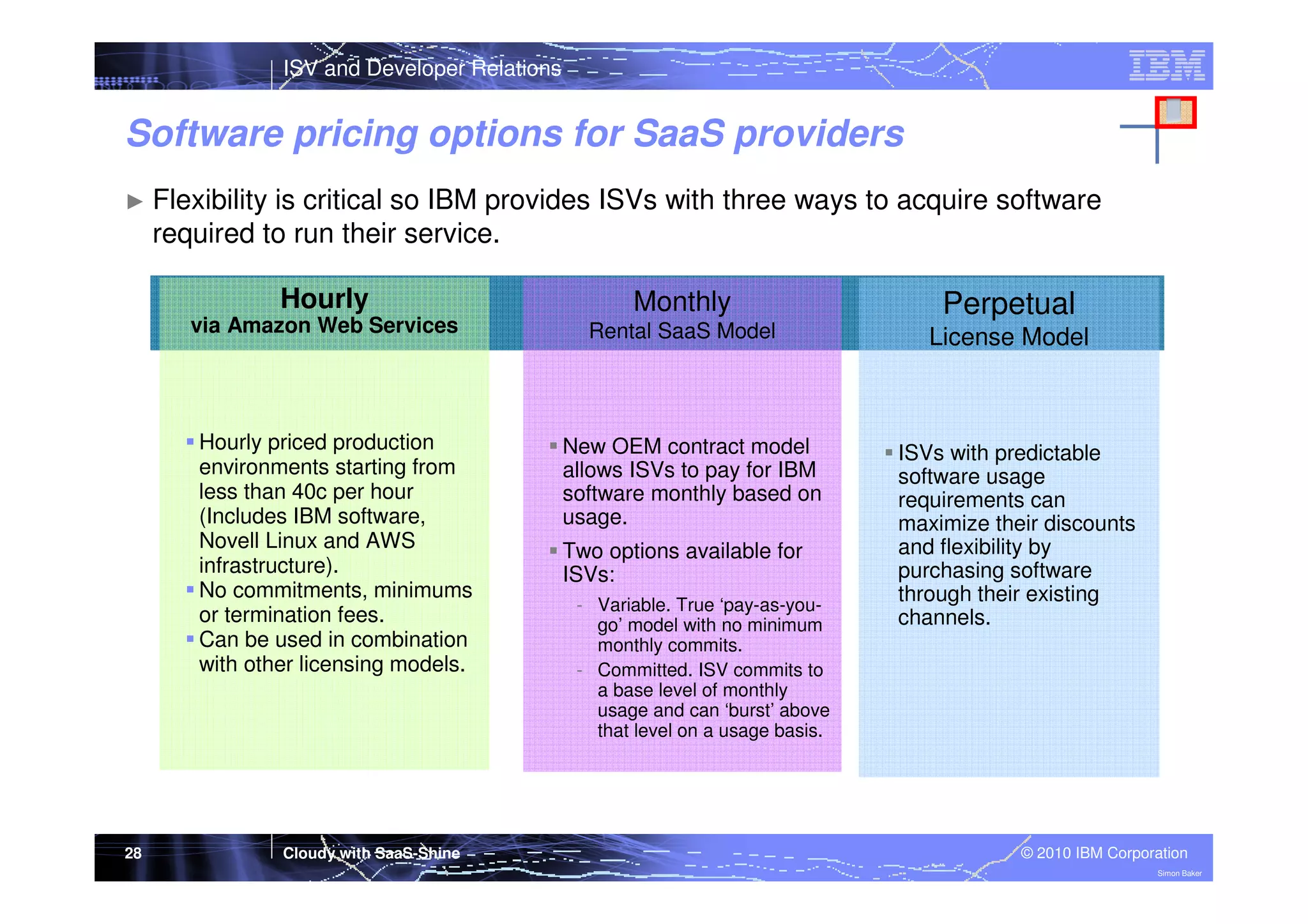 ISV and Developer Relations

Software pricing options for SaaS providers
► Flexibility

is critical so IBM provides ISVs with three ways to acquire software
required to run their service.
Hourly
via Amazon Web Services

Hourly priced production
environments starting from
less than 40c per hour
(Includes IBM software,
Novell Linux and AWS
infrastructure).
No commitments, minimums
or termination fees.
Can be used in combination
with other licensing models.

28

Cloudy with SaaS-Shine

Monthly

Perpetual

Rental SaaS Model

License Model

New OEM contract model
allows ISVs to pay for IBM
software monthly based on
usage.
Two options available for
ISVs:
- Variable. True ‘pay-as-yougo’ model with no minimum
monthly commits.
- Committed. ISV commits to
a base level of monthly
usage and can ‘burst’ above
that level on a usage basis.

ISVs with predictable
software usage
requirements can
maximize their discounts
and flexibility by
purchasing software
through their existing
channels.

© 2010 IBM Corporation
Simon Baker

 