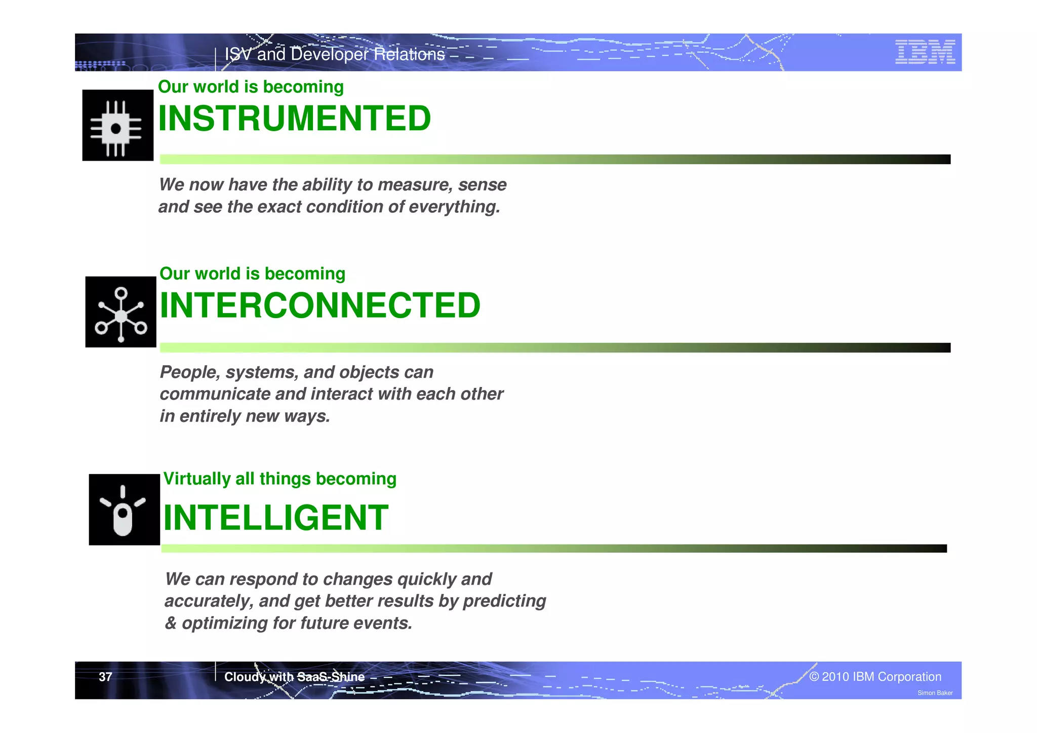 ISV and Developer Relations
Our world is becoming

INSTRUMENTED
We now have the ability to measure, sense
and see the exact condition of everything.

Our world is becoming

INTERCONNECTED
People, systems, and objects can
communicate and interact with each other
in entirely new ways.

Virtually all things becoming

INTELLIGENT
We can respond to changes quickly and
accurately, and get better results by predicting
& optimizing for future events.
37

Cloudy with SaaS-Shine

© 2010 IBM Corporation
Simon Baker

 