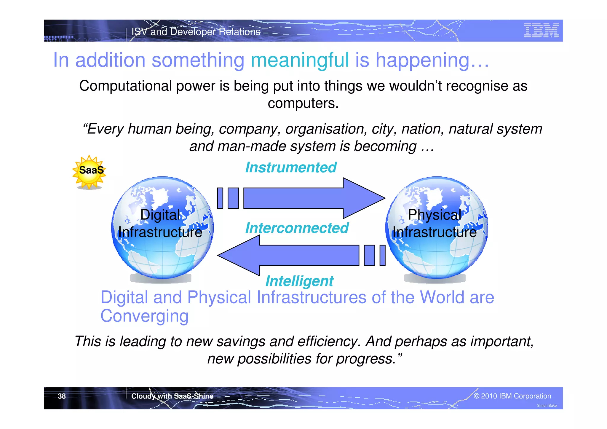 ISV and Developer Relations

In addition something meaningful is happening…
Computational power is being put into things we wouldn’t recognise as
computers.
“Every human being, company, organisation, city, nation, natural system
and man-made system is becoming …
Instrumented
SaaS
Digital
Infrastructure

Interconnected

Physical
Infrastructure

Intelligent

Digital and Physical Infrastructures of the World are
Converging
This is leading to new savings and efficiency. And perhaps as important,
new possibilities for progress.”
38

Cloudy with SaaS-Shine

© 2010 IBM Corporation
Simon Baker

 