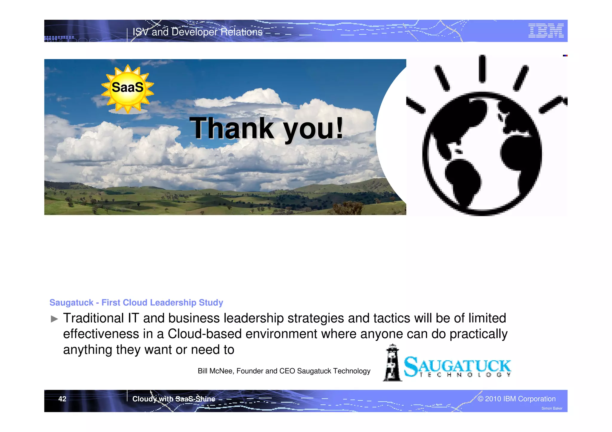 ISV and Developer Relations

SaaS

Thank you!

Saugatuck - First Cloud Leadership Study

►

Traditional IT and business leadership strategies and tactics will be of limited
effectiveness in a Cloud-based environment where anyone can do practically
anything they want or need to
Bill McNee, Founder and CEO Saugatuck Technology

42

Cloudy with SaaS-Shine

© 2010 IBM Corporation
Simon Baker

 