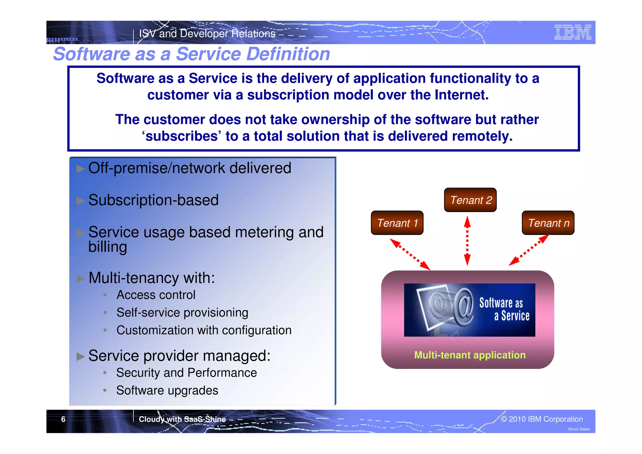 ISV and Developer Relations

Software as a Service Definition
Software as a Service is the delivery of application functionality to a
customer via a subscription model over the Internet.
The customer does not take ownership of the software but rather
‘subscribes’ to a total solution that is delivered remotely.
► Off-premise/network

delivered

► Subscription-based
► Service

billing

usage based metering and

Tenant 2
Tenant 1

Tenant n

► Multi-tenancy with:
• Access control
• Self-service provisioning
• Customization with configuration
► Service provider managed:
• Security and Performance
• Software upgrades
6

Cloudy with SaaS-Shine

Multi-tenant application

© 2010 IBM Corporation
Simon Baker

 