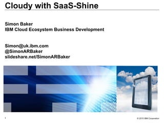 © 2015 IBM Corporation1
Cloudy with SaaS-Shine
Simon Baker
IBM Cloud Ecosystem Business Development
Simon@uk.ibm.com
@SimonARBaker
slideshare.net/SimonARBaker
 