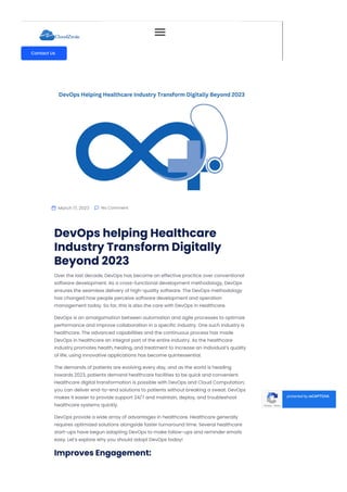  March 17, 2023  No Comment
DevOps helping Healthcare
Industry Transform Digitally
Beyond 2023
Over the last decade, DevOps has become an effective practice over conventional
software development. As a cross-functional development methodology, DevOps
ensures the seamless delivery of high-quality software. The DevOps methodology
has changed how people perceive software development and operation
management today. So far, this is also the care with DevOps in Healthcare.
DevOps is an amalgamation between automation and agile processes to optimize
performance and improve collaboration in a specific industry. One such industry is
healthcare. The advanced capabilities and the continuous process has made
DevOps in healthcare an integral part of the entire industry. As the healthcare
industry promotes health, healing, and treatment to increase an individual’s quality
of life, using innovative applications has become quintessential.
The demands of patients are evolving every day, and as the world is heading
towards 2023, patients demand healthcare facilities to be quick and convenient.
Healthcare digital transformation is possible with DevOps and Cloud Computation;
you can deliver end-to-end solutions to patients without breaking a sweat. DevOps
makes it easier to provide support 24/7 and maintain, deploy, and troubleshoot
healthcare systems quickly.
DevOps provide a wide array of advantages in healthcare. Healthcare generally
requires optimized solutions alongside faster turnaround time. Several healthcare
start-ups have begun adapting DevOps to make follow-ups and reminder emails
easy. Let’s explore why you should adopt DevOps today!
Improves Engagement:
Any organization that uses the CI/CD pipelines usually delivers fast, reliable solutions
Privacy - Terms
protected by reCAPTCHA
-
Contact Us
 