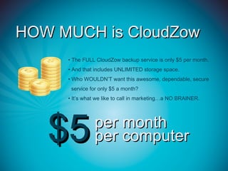 HOW MUCH is CloudZow
     • The FULL CloudZow backup service is only $5 per month.
     • And that includes UNLIMITED storage space.
     • Who WOULDN’T want this awesome, dependable, secure
      service for only $5 a month?
     • It’s what we like to call in marketing…a NO BRAINER.




   $5          per month
               per computer
 