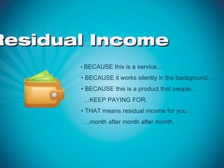 Residual Income
       • BECAUSE this is a service…

       • BECAUSE it works silently in the background…
       • BECAUSE this is a product that people…
        …KEEP PAYING FOR.
       • THAT means residual income for you…
        …month after month after month.
 