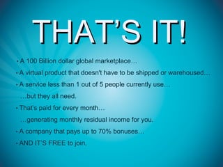 THAT’S IT!
• A 100 Billion dollar global marketplace…

• A virtual product that doesn't have to be shipped or warehoused…

• A service less than 1 out of 5 people currently use…

 …but they all need.
• That’s paid for every month…

 …generating monthly residual income for you.
• A company that pays up to 70% bonuses…

• AND IT’S FREE to join.
 