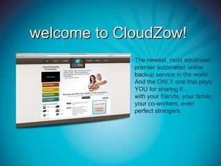 welcome to CloudZow!
             The newest, most advanced,
             premier automated online
             backup service in the world.
             And the ONLY one that pays
             YOU for sharing it…
             with your friends, your family,
             your co-workers, even
             perfect strangers.
 