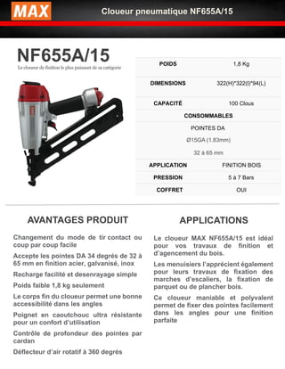 Cloueur pneumatique NF655A/15
NF655A/15
Le cloueur de finition le plus puissant de sa catégorie
POIDS 1,8 Kg
DIMENSIONS 322(H)*322(l)*94(L)
CAPACITÉ 100 Clous
CONSOMMABLES
POINTES DA
Ø15GA (1.83mm)
32 à 65 mm
APPLICATION FINITION BOIS
PRESSION 5 à 7 Bars
COFFRET OUI
✓ Le cloueur MAX NF655A/15 est idéal
pour vos travaux de finition et
d’agencement du bois.
✓ Les menuisiers l’apprécient également
pour leurs travaux de fixation des
marches d’escaliers, la fixation de
parquet ou de plancher bois.
✓ Ce cloueur maniable et polyvalent
permet de fixer des pointes facilement
dans les angles pour une finition
parfaite
APPLICATIONS
AVANTAGES PRODUIT
✓ Changement du mode de tir contact ou
coup par coup facile
✓ Accepte les pointes DA 34 degrés de 32 à
65 mm en finition acier, galvanisé, inox
✓ Recharge facilité et desenrayage simple
✓ Poids faible 1,8 kg seulement
✓ Le corps fin du cloueur permet une bonne
accessibilité dans les angles
✓ Poignet en caoutchouc ultra résistante
pour un confort d’utilisation
Contrôle de profondeur des pointes par
cardan
Déflecteur d’air rotatif à 360 degrés
✓
 
