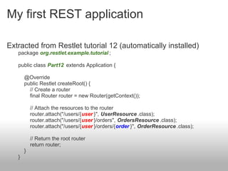 My first REST application
Extracted from Restlet tutorial 12 (automatically installed)
package org.restlet.example.tutorial ;
public class Part12 extends Application {
@Override
public Restlet createRoot() {
// Create a router
final Router router = new Router(getContext());
// Attach the resources to the router
router.attach("/users/{user }", UserResource .class);
router.attach("/users/{user }/orders", OrdersResource .class);
router.attach("/users/{user }/orders/{order }", OrderResource .class);
// Return the root router
return router;
}
}
 