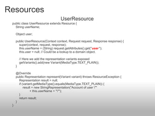 Resources
UserResource
public class UserResource extends Resource {
String userName;
Object user;
public UserResource(Context context, Request request, Response response) {
super(context, request, response);
this.userName = (String) request.getAttributes().get("user ");
this.user = null; // Could be a lookup to a domain object.
// Here we add the representation variants exposed
getVariants().add(new Variant(MediaType.TEXT_PLAIN));
}
@Override
public Representation represent(Variant variant) throws ResourceException {
Representation result = null;
if (variant.getMediaType().equals(MediaType.TEXT_PLAIN)) {
result = new StringRepresentation("Account of user ""
+ this.userName + """);
}
return result;
}
}
 