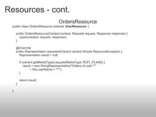 Resources - cont.
OrdersResource
public class OrdersResource extends UserResource {
public OrdersResource(Context context, Request request, Response response) {
super(context, request, response);
}
@Override
public Representation represent(Variant variant) throws ResourceException {
Representation result = null;
if (variant.getMediaType().equals(MediaType.TEXT_PLAIN)) {
result = new StringRepresentation("Orders of user ""
+ this.userName + """);
}
return result;
}
}
 