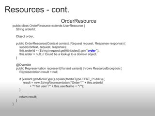 Resources - cont.
OrderResource
public class OrderResource extends UserResource {
String orderId;
Object order;
public OrderResource(Context context, Request request, Response response) {
super(context, request, response);
this.orderId = (String) request.getAttributes().get("order ");
this.order = null; // Could be a lookup to a domain object.
}
@Override
public Representation represent(Variant variant) throws ResourceException {
Representation result = null;
if (variant.getMediaType().equals(MediaType.TEXT_PLAIN)) {
result = new StringRepresentation("Order "" + this.orderId
+ "" for user "" + this.userName + """);
}
return result;
}
}
 