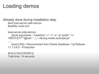 Loading demos
Already done during installation step
#ant load-server-side-demos
Buildfile: build.xml
load-server-side-demos:
[java] arguments: '-nodefiner' '-r' '-v' '-s' '-g' 'public' '-u'
'RESTLET/***@test ' '../../../lib/org.restlet.example.jar'
.....
[exec] SQL> Disconnected from Oracle Database 11g Release
11.1.0.6.0 - Production
BUILD SUCCESSFUL
Total time: 14 seconds
 