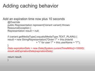 Adding caching behavior
Add an expiration time now plus 10 seconds
@Override
public Representation represent(Variant variant) throws
ResourceException {
Representation result = null;
if (variant.getMediaType().equals(MediaType.TEXT_PLAIN)) {
result = new StringRepresentation("Order "" + this.orderId
+ "" for user "" + this.userName + """);
}
Date expirationDate = new Date(System.currentTimeMillis()+10000);
result.setExpirationDate(expirationDate);
return result;
}
 