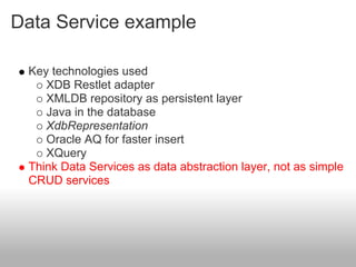Data Service example
Key technologies used
XDB Restlet adapter
XMLDB repository as persistent layer
Java in the database
XdbRepresentation
Oracle AQ for faster insert
XQuery
Think Data Services as data abstraction layer, not as simple
CRUD services
 