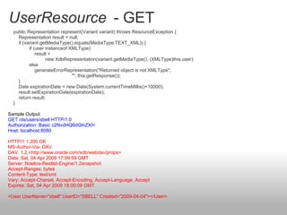 UserResource - GET
public Representation represent(Variant variant) throws ResourceException {
Representation result = null;
if (variant.getMediaType().equals(MediaType.TEXT_XML)) {
if (user instanceof XMLType)
result =
new XdbRepresentation(variant.getMediaType(), (XMLType)this.user);
else
generateErrorRepresentation("Returned object is not XMLType",
"", this.getResponse());
}
Date expirationDate = new Date(System.currentTimeMillis()+10000);
result.setExpirationDate(expirationDate);
return result;
}
Sample Output
GET /ds/users/sbell HTTP/1.0
Authorization: Basic c2NvdHQ6dGlnZXI=
Host: localhost:8080
HTTP/1.1 200 OK
MS-Author-Via: DAV
DAV: 1,2,<http://www.oracle.com/xdb/webdav/props>
Date: Sat, 04 Apr 2009 17:59:59 GMT
Server: Noelios-Restlet-Engine/1.2snapshot
Accept-Ranges: bytes
Content-Type: text/xml
Vary: Accept-Charset, Accept-Encoding, Accept-Language, Accept
Expires: Sat, 04 Apr 2009 18:00:09 GMT
<User UserName="sbell" UserID="SBELL" Created="2009-04-04"></User>
 