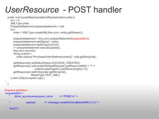 UserResource - POST handler
public void acceptRepresentation(Representation entity) {
int i = 0;
XMLType order;
PreparedStatement preparedstatement = null;
try {
order = XMLType.createXML(this.conn, entity.getStream());
preparedstatement = this.conn.prepareStatement(enqueueStmt);
preparedstatement.setObject(1, order);
preparedstatement.setString(2,schUrl);
i = preparedstatement.executeUpdate();
this.conn.commit();
String orderId =
order.extract("/PurchaseOrder/Reference/text()", null).getStringVal();
getResponse().setStatus(Status.SUCCESS_CREATED);
getResponse().setLocationRef(getRequest().getResourceRef() + "/" +
orderId.substring(this.userName.length()+1));
getResponse().setEntity(order.getStringVal(),
MediaType.TEXT_XML);
} catch (SQLException sqe) {
...
}
Enqueue operation:
enqueueStmt =
" dbms_aq.enqueue(queue_name => 'PO$Q',n" +
...
" payload => message.createSchemaBasedXML(?),n" +
...
"end;n";
 