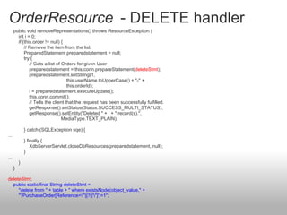 OrderResource - DELETE handler
public void removeRepresentations() throws ResourceException {
int i = 0;
if (this.order != null) {
// Remove the item from the list.
PreparedStatement preparedstatement = null;
try {
// Gets a list of Orders for given User
preparedstatement = this.conn.prepareStatement(deleteStmt);
preparedstatement.setString(1,
this.userName.toUpperCase() + "-" +
this.orderId);
i = preparedstatement.executeUpdate();
this.conn.commit();
// Tells the client that the request has been successfully fulfilled.
getResponse().setStatus(Status.SUCCESS_MULTI_STATUS);
getResponse().setEntity("Deleted " + i + " record(s).",
MediaType.TEXT_PLAIN);
} catch (SQLException sqe) {
...
} finally {
XdbServerServlet.closeDbResources(preparedstatement, null);
}
...
}
}
deleteStmt:
public static final String deleteStmt =
"delete from " + table + " where existsNode(object_value," +
"'/PurchaseOrder[Reference="'||?||'"]')=1";
 