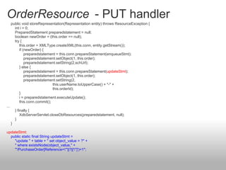 OrderResource - PUT handler
public void storeRepresentation(Representation entity) throws ResourceException {
int i = 0;
PreparedStatement preparedstatement = null;
boolean newOrder = (this.order == null);
try {
this.order = XMLType.createXML(this.conn, entity.getStream());
if (newOrder) {
preparedstatement = this.conn.prepareStatement(enqueueStmt);
preparedstatement.setObject(1, this.order);
preparedstatement.setString(2,schUrl);
} else {
preparedstatement = this.conn.prepareStatement(updateStmt);
preparedstatement.setObject(1, this.order);
preparedstatement.setString(2,
this.userName.toUpperCase() + "-" +
this.orderId);
}
i = preparedstatement.executeUpdate();
this.conn.commit();
...
} finally {
XdbServerServlet.closeDbResources(preparedstatement, null);
}
}
updateStmt:
public static final String updateStmt =
"update " + table + " set object_value = ?" +
" where existsNode(object_value," +
"'/PurchaseOrder[Reference="'||?||'"]')=1";
 
