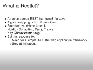 What is Restlet?
An open source REST framework for Java
A good mapping of REST principles
Founded by Jérôme Louvel,
Noelios Consulting, Paris, France
http://www.restlet.org/
Built in response to:
Need for a simple, RESTful web application framework
Servlet limitations
 