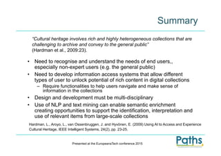 • Need to recognise and understand the needs of end users,,
especially non-expert users (e.g. the general public)
• Need to develop information access systems that allow different
types of user to unlock potential of rich content in digital collections
– Require functionalities to help users navigate and make sense of
information in the collections
• Design and development must be multi-disciplinary
• Use of NLP and text mining can enable semantic enrichment
creating opportunities to support the identification, interpretation and
use of relevant items from large-scale collections
Summary
“Cultural heritage involves rich and highly heterogeneous collections that are
challenging to archive and convey to the general public”
(Hardman et al., 2009:23).
Hardman, L., Aroyo, L., van Ossenbruggen, J. and Hyvönen, E. (2009) Using AI to Access and Experience
Cultural Heritage, IEEE Intelligent Systems, 24(2), pp. 23-25.
Presented at the EuropeanaTech conference 2015
 