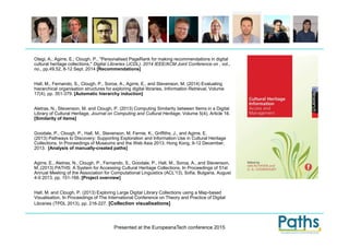 Presented at the EuropeanaTech conference 2015
Otegi, A.; Agirre, E.; Clough, P., "Personalised PageRank for making recommendations in digital
cultural heritage collections," Digital Libraries (JCDL), 2014 IEEE/ACM Joint Conference on , vol.,
no., pp.49,52, 8-12 Sept. 2014 [Recommendations]
Hall, M., Fernando, S., Clough, P., Soroa, A., Agirre, E., and Stevenson, M. (2014) Evaluating
hierarchical organisation structures for exploring digital libraries, Information Retrieval, Volume
17(4), pp. 351-379. [Automatic hierarchy induction]
Aletras, N., Stevenson, M. and Clough, P. (2013) Computing Similarity between Items in a Digital
Library of Cultural Heritage, Journal on Computing and Cultural Heritage, Volume 5(4), Article 16.
[Similarity of items]
Goodale, P., Clough, P., Hall, M., Stevenson, M, Fernie, K., Griffiths, J., and Agirre, E.
(2013) Pathways to Discovery: Supporting Exploration and Information Use in Cultural Heritage
Collections. In Proceedings of Museums and the Web Asia 2013, Hong Kong, 9-12 December,
2013. [Analysis of manually-created paths]
Agirre, E., Aletras, N., Clough, P., Fernando, S., Goodale, P., Hall, M., Soroa, A., and Stevenson,
M.,(2013) PATHS: A System for Accessing Cultural Heritage Collections, In Proceedings of 51st
Annual Meeting of the Association for Computational Linguistics (ACL'13), Sofia, Bulgaria, August
4-9 2013. pp. 151-166. [Project overview]
Hall, M. and Clough, P. (2013) Exploring Large Digital Library Collections using a Map-based
Visualisation, In Proceedings of The International Conference on Theory and Practice of Digital
Libraries (TPDL 2013), pp. 216-227. [Collection visualisations]
 