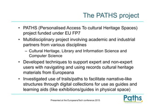 The PATHS project
• PATHS (Personalised Access To cultural Heritage Spaces)
project funded under EU FP7
• Multidisciplinary project involving academic and industrial
partners from various disciplines
– Cultural Heritage, Library and Information Science and
Computer Science
• Developed techniques to support expert and non-expert
users with navigating and using records cultural heritage
materials from Europeana
• Investigated use of trails/paths to facilitate narrative-like
structures through digital collections for use as guides and
learning aids (like exhibitions/guides in physical space)
Presented at the EuropeanaTech conference 2015
 