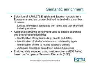 Semantic enrichment
• Selection of 1,701,672 English and Spanish records from
Europeana used as dataset but had to deal with a number
of issues
– Limited information associated with items, and lack of unified
indexing scheme
• Additional semantic enrichment used to enable searching
and browsing functionalities
– Identification of key entities (e.g. people and dates)
– Identification of ‘similar’ artefacts and relationship types
– Identification of links to related Wikipedia articles
– Automatic creation of data-driven subject hierarchies
• Enriched data encoded using custom schema (ESEPaths)
based on Europeana Semantic Elements (ESE)
Presented at the EuropeanaTech conference 2015
 