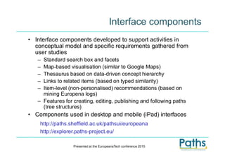 Interface components
• Interface components developed to support activities in
conceptual model and specific requirements gathered from
user studies
– Standard search box and facets
– Map-based visualisation (similar to Google Maps)
– Thesaurus based on data-driven concept hierarchy
– Links to related items (based on typed similarity)
– Item-level (non-personalised) recommendations (based on
mining Europena logs)
– Features for creating, editing, publishing and following paths
(tree structures)
• Components used in desktop and mobile (iPad) interfaces
Presented at the EuropeanaTech conference 2015
http://paths.sheffield.ac.uk/pathsui/europeana
http://explorer.paths-project.eu/
 