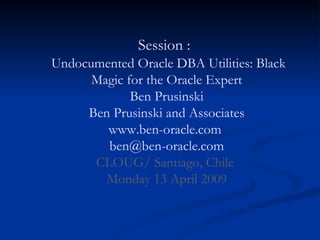 Session :    Undocumented Oracle DBA Utilities: Black Magic for the Oracle Expert Ben Prusinski Ben Prusinski and Associates www.ben-oracle.com  [email_address] CLOUG/ Santiago, Chile  Monday 13 April 2009 