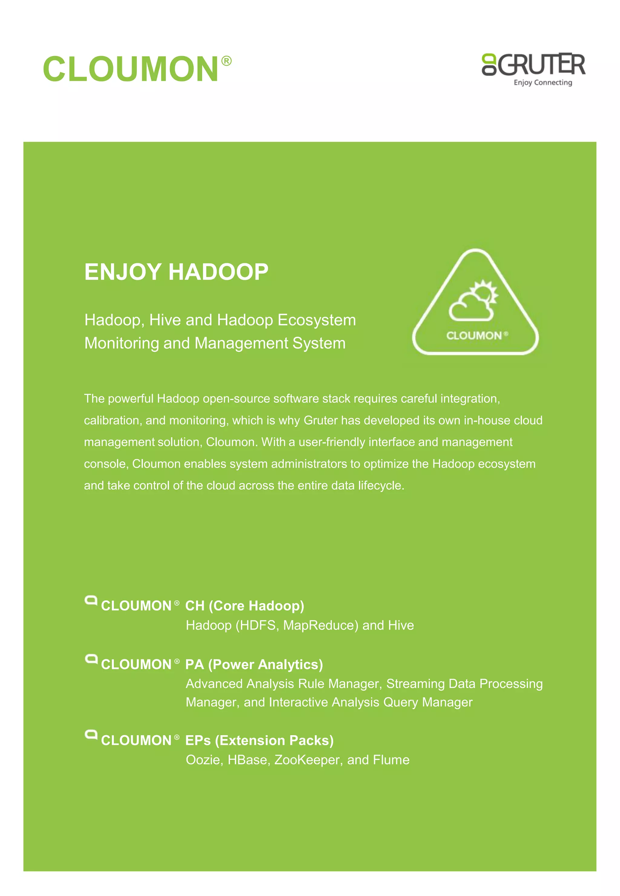 CLOUMON

R

ENJOY HADOOP
Hadoop, Hive and Hadoop Ecosystem
Monitoring and Management System

The powerful Hadoop open-source software stack requires careful integration,
calibration, and monitoring, which is why Gruter has developed its own in-house cloud

management solution, Cloumon. With a user-friendly interface and management
console, Cloumon enables system administrators to optimize the Hadoop ecosystem
and take control of the cloud across the entire data lifecycle.

CLOUMON CH (Core Hadoop)
Hadoop (HDFS, MapReduce) and Hive
R

CLOUMON PA (Power Analytics)
R

Advanced Analysis Rule Manager, Streaming Data Processing
Manager, and Interactive Analysis Query Manager

CLOUMON EPs (Extension Packs)
Oozie, HBase, ZooKeeper, and Flume
R

 
