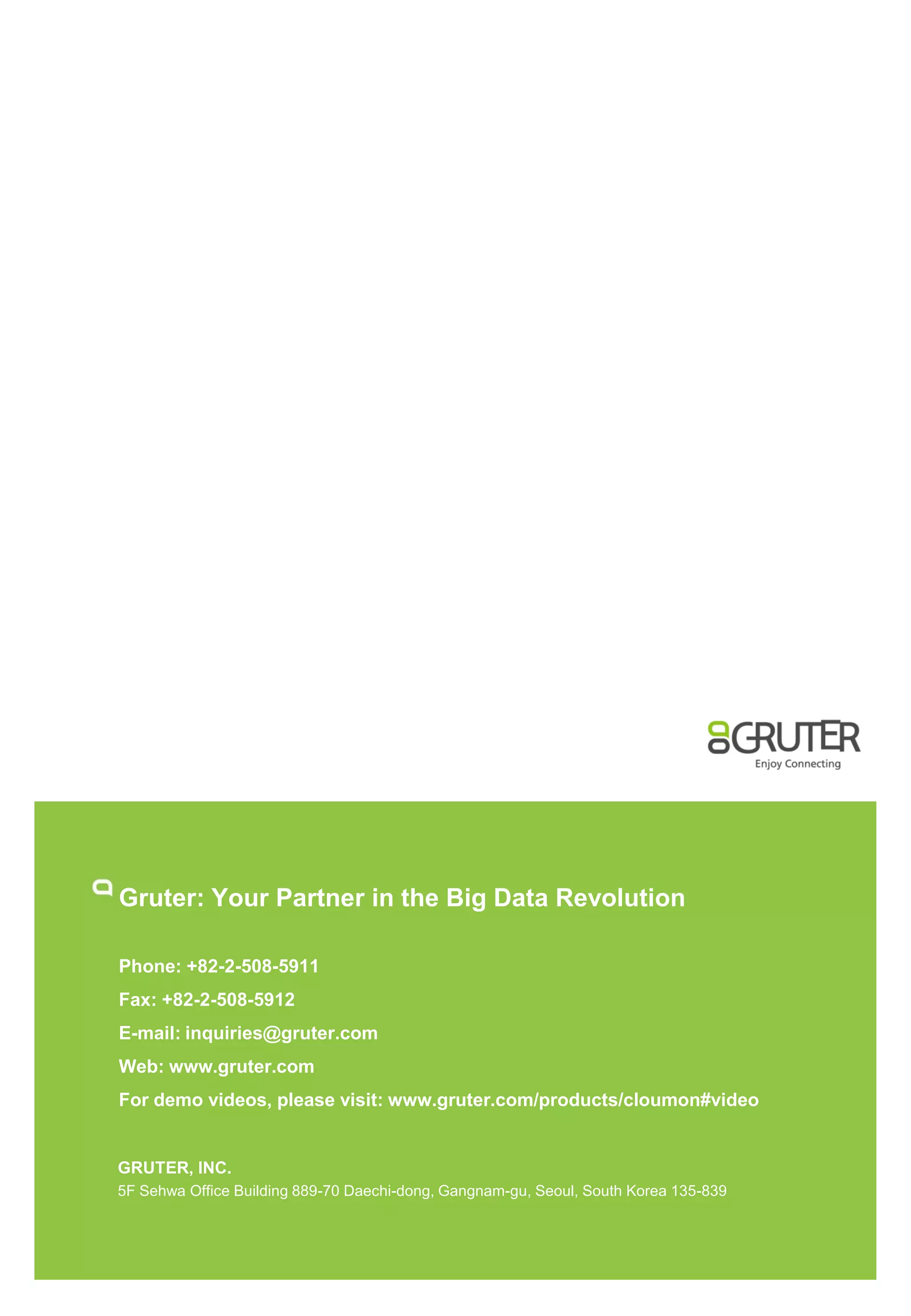Gruter: Your Partner in the Big Data Revolution
Phone: +82-2-508-5911
Fax: +82-2-508-5912
E-mail: inquiries@gruter.com
Web: www.gruter.com
For demo videos, please visit: www.gruter.com/products/cloumon#video

GRUTER, INC.
5F Sehwa Office Building 889-70 Daechi-dong, Gangnam-gu, Seoul, South Korea 135-839

 