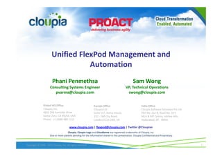 Unified FlexPod Management and
                                  Automation
                        Phani Penmethsa                                                            Sam Wong
                      Consulting Systems Engineer                                           VP, Technical Operations
                         pvarma@cloupia.com                                                  swong@cloupia.com


                Global HQ Office                              Europe Office                               India Office
                Cloupia, Inc.                                 Cloupia Ltd                                 Cloupia Software Solutions Pvt Ltd
                4655 Old Ironsides Drive                      Suite 537, Kemp House,                      Plot No: 212 B, Road No: 10 C
                Santa Clara, CA 95054, USA                    152 - 160 City Road,                        MLA & MP Colony, Jubilee Hills
                Phone : +1 (408) 988 1111                     London EC1V 2NX, UK                         Hyderabad, AP - INDIA

                                        www.cloupia.com | flexpod@cloupia.com | Twitter @Cloupian
                                     Cloupia, Cloupia Logo and CloudSense are registered trademarks of Cloupia, Inc.
                      One or more patents pending for the information shared in this presentation. Cloupia Confidential and Proprietary.


Copyright © 2009 - 2012 Cloupia, Inc. All rights reserved                                                                                      1
 