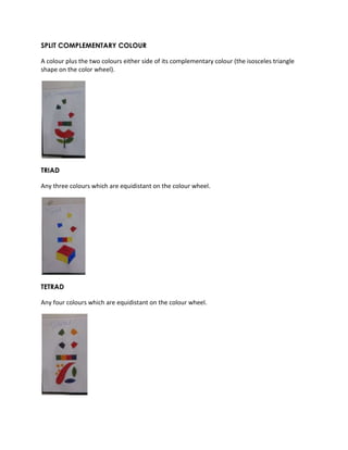 SPLIT COMPLEMENTARY COLOUR 
A colour plus the two colours either side of its complementary colour (the isosceles triangle 
shape on the color wheel). 
TRIAD 
Any three colours which are equidistant on the colour wheel. 
TETRAD 
Any four colours which are equidistant on the colour wheel. 
 