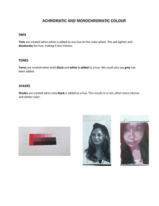 ACHROMATIC AND MONOCHROMATIC COLOUR 
TINTS 
Tints are created when white is added to any hue on the color wheel. This will lighten and 
desaturate the hue, making it less intense. 
TONES 
Tones are created when both black and white is added to a hue. We could also say grey has 
been added. 
SHADES 
Shades are created when only black is added to a hue. This results in a rich, often more intense 
and darker color. 
 