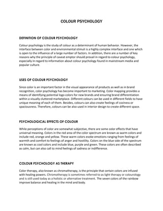 COLOUR PSYCHOLOGY 
DEFINITION OF COLOUR PSYCHOLOGY 
Colour psychology is the study of colour as a determinant of human behavior. However, the 
interface between color and environmental stimuli is a highly complex interface and one which 
is open to the influence of a large number of factors. In addition, there are a number of key 
reasons why the principle of caveat emptor should prevail in regard to colour psychology, 
especially in regard to information about colour psychology found in mainstream media and 
popular culture. 
USES OF COLOUR PSYCHOLOGY 
Since color is an important factor in the visual appearance of products as well as in brand 
recognition, color psychology has become important to marketing. Color mapping provides a 
means of identifying potential logo colors for new brands and ensuring brand differentiation 
within a visually cluttered marketplace. Different colours can be used in different fields to have 
unique meaning of each of them. Besides, colours can also create feelings of coziness or 
spaciousness. Therefore, colours can be also used in interior design to create different space. 
PSYCHOLOGICAL EFFECTS OF COLOUR 
While perceptions of color are somewhat subjective, there are some color effects that have 
universal meaning. Colors in the red area of the color spectrum are known as warm colors and 
include red, orange and yellow. These warm colors evoke emotions ranging from feelings of 
warmth and comfort to feelings of anger and hostility. Colors on the blue side of the spectrum 
are known as cool colors and include blue, purple and green. These colors are often described 
as calm, but can also call to mind feelings of sadness or indifference. 
COLOUR PSYCHOLOGY AS THERAPY 
Color therapy, also known as chromatherapy, is the principle that certain colors are infused 
with healing powers. Chromotherapy is sometimes referred to as light therapy or colourology 
and is still used today as a holistic or alternative treatment. The seven colors of the rainbow 
improve balance and healing in the mind and body. 
 