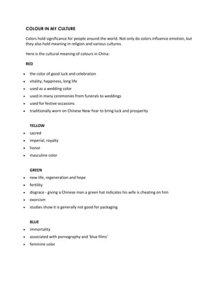 COLOUR IN MY CULTURE 
Colors hold significance for people around the world. Not only do colors influence emotion, but 
they also hold meaning in religion and various cultures. 
Here is the cultural meaning of colours in China: 
RED 
 the color of good luck and celebration 
 vitality, happiness, long life 
 used as a wedding color 
 used in many ceremonies from funerals to weddings 
 used for festive occasions 
 traditionally worn on Chinese New Year to bring luck and prosperity 
YELLOW 
 sacred 
 imperial, royalty 
 honor 
 masculine color 
GREEN 
 new life, regeneration and hope 
 fertility 
 disgrace - giving a Chinese man a green hat indicates his wife is cheating on him 
 exorcism 
 studies show it is generally not good for packaging 
BLUE 
 immortality 
 associated with pornography and 'blue films' 
 feminine color 
 
