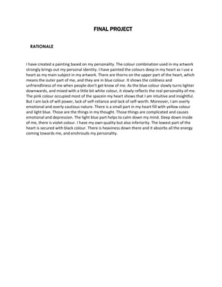 FINAL PROJECT 
RATIONALE 
I have created a painting based on my personality. The colour combination used in my artwork 
strongly brings out my personal identity. I have painted the colours deep in my heart as I use a 
heart as my main subject in my artwork. There are thorns on the upper part of the heart, which 
means the outer part of me, and they are in blue colour. It shows the coldness and 
unfriendliness of me when people don’t get know of me. As the blue colour slowly turns lighter 
downwards, and mixed with a little bit white colour, it slowly reflects the real personality of me. 
The pink colour occupied most of the spacein my heart shows that I am intuitive and insightful. 
But I am lack of will power, lack of self-reliance and lack of self-worth. Moreover, I am overly 
emotional and overly cautious nature. There is a small part in my heart fill with yellow colour 
and light blue. Those are the things in my thought. Those things are complicated and causes 
emotional and depression. The light blue part helps to calm down my mind. Deep down inside 
of me, there is violet colour. I have my own quality but also inferiority. The lowest part of the 
heart is secured with black colour. There is heaviness down there and it absorbs all the energy 
coming towards me, and enshrouds my personality. 
 