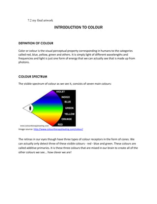 7.2 my final artwork 
INTRODUCTION TO COLOUR 
DEFINITION OF COLOUR 
Color or colour is the visual perceptual property corresponding in humans to the categories 
called red, blue, yellow, green and others. It is simply light of different wavelengths and 
frequencies and light is just one form of energy that we can actually see that is made up from 
photons. 
COLOUR SPECTRUM 
The visible spectrum of colour as we see it, consists of seven main colours: 
Image source: http://www.colourtherapyhealing.com/colour/ 
The retinas in our eyes though have three types of colour receptors in the form of cones. We 
can actually only detect three of these visible colours - red - blue and green. These colours are 
called additive primaries. It is these three colours that are mixed in our brain to create all of the 
other colours we see... how clever we are! 
 