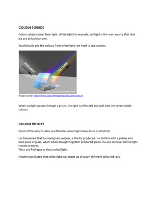 COLOUR SOURCE 
Colour simply comes from light. White light for example, sunlight is the main source that that 
we are all familiar with. 
To physically see the colours from white light, we need to use a prism. 
Image source: http://www.colourtherapyhealing.com/colour/ 
When sunlight passes through a prism, the light is refracted and split into the seven visible 
colours. 
COLOUR HISTORY 
Some of the early studies and theories about light were done by Aristotle. 
He discovered that by mixing two colours, a third is produced. He did this with a yellow and 
blue piece of glass, which when brought together produced green. He also discovered that light 
travels in waves. 
Plato and Pythagoras also studied light. 
Newton concluded that white light was made up of seven different coloured rays. 
 