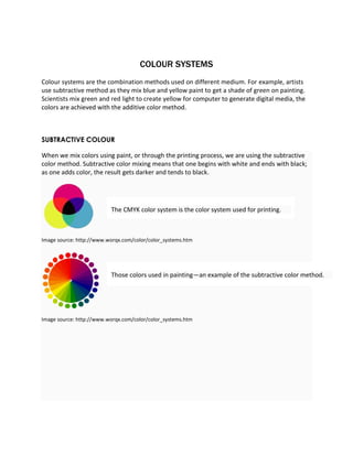 COLOUR SYSTEMS 
Colour systems are the combination methods used on different medium. For example, artists 
use subtractive method as they mix blue and yellow paint to get a shade of green on painting. 
Scientists mix green and red light to create yellow for computer to generate digital media, the 
colors are achieved with the additive color method. 
SUBTRACTIVE COLOUR 
When we mix colors using paint, or through the printing process, we are using the subtractive 
color method. Subtractive color mixing means that one begins with white and ends with black; 
as one adds color, the result gets darker and tends to black. 
The CMYK color system is the color system used for printing. 
Image source: http://www.worqx.com/color/color_systems.htm 
Those colors used in painting—an example of the subtractive color method. 
Image source: http://www.worqx.com/color/color_systems.htm 
 