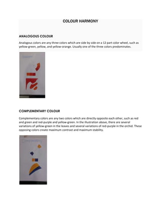 COLOUR HARMONY 
ANALOGOUS COLOUR 
Analogous colors are any three colors which are side by side on a 12 part color wheel, such as 
yellow-green, yellow, and yellow-orange. Usually one of the three colors predominates. 
COMPLEMENTARY COLOUR 
Complementary colors are any two colors which are directly opposite each other, such as red 
and green and red-purple and yellow-green. In the illustration above, there are several 
variations of yellow-green in the leaves and several variations of red-purple in the orchid. These 
opposing colors create maximum contrast and maximum stability. 
 