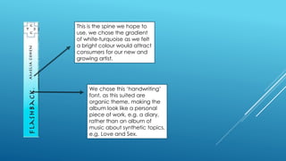 This is the spine we hope to
use, we chose the gradient
of white-turquoise as we felt
a bright colour would attract
consumers for our new and
growing artist.
We chose this ‘handwriting’
font, as this suited are
organic theme, making the
album look like a personal
piece of work, e.g. a diary,
rather than an album of
music about synthetic topics,
e.g. Love and Sex.
 