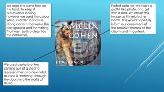 We used the same font on
the front, to keep it
professional looking,
however we used the colour
white, in order to show a
strong contrast between the
background and the writing.
That way, both a clear too
the consumer.
We used a photo of her
coming out of a shed to
represent her as a new artist,
as if she is ‘entering’ through
the doors into the world of
music.
Faded onto her, we have a
graffiti like photo, of a girl
with a skull. WE chose this
image as it is related to
death, this would hopefully
inform our consumers of
the sensitive themes of the
album and its content.
 